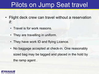 Pilots on Jump Seat travel
• Flight deck crew can travel without a reservation
  if:
  • Travel is for work reasons.

  • They are travelling in uniform.

  • They have work ID and flying Licence.

  • No baggage accepted at check-in. One reasonably
    sized bag may be tagged and placed in the hold by
    the ramp agent .
 