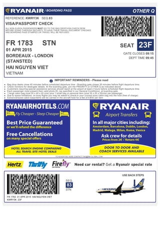  / BOARDING PASS OTHER Q
REFERENCE: KWRY3K   SEQ.83
VISA/PASSPORT CHECK
ALL NON EU/EEA PASSENGERS MUST GO TO THE BAG DROP/VISA CHECK DESK
BEFORE GOING THROUGH SECURITY TO HAVE THEIR TRAVEL DOCUMENT CHECKED
AND BOARDING PASS STAMPED OR TRAVEL WILL BE REFUSED.
FR 1783
01 APR 2015
STN
 
BORDEAUX - LONDON
(STANSTED)
HAI NGUYEN VIET
VIETNAM
SEAT 23F
GATE CLOSES 09:15
DEPT TIME 09:45
FR 1783  01 APR 2015  HAI NGUYEN VIET  
KWRY3K  23F
SEQ.
83
STN
USE BACK STEPS
  IMPORTANT REMINDERS - Please read
Bag drop desks close 40 minutes before scheduled departure time - Boarding gate closes 30 minutes before flight departure time.
Check monitors for desk/gate details. At the boarding gate, join the PRIORITY or OTHER Q as indicated above
Customers requiring special assistance services should report at the airport at least 2 hours before scheduled flight departure time.
Each passenger must present their valid photo ID, (as specified in our General Conditions), at boarding gate.
1 large cabin bag (size 55 x 40 x 20 cms) plus 1 small bag or personal item (size 35 x 20 x 20cms) per passenger.
Due to space limitations, on busy flights you may be asked to check-in your (correct size) cabin bag into the hold (free of charge)
Extra/oversized cabin bags/items will be carried in the aircraft hold for a fee of £/€50 per item
TO ADVERTISE HERE CONTACT TAD@INK-GLOBAL.COM
 