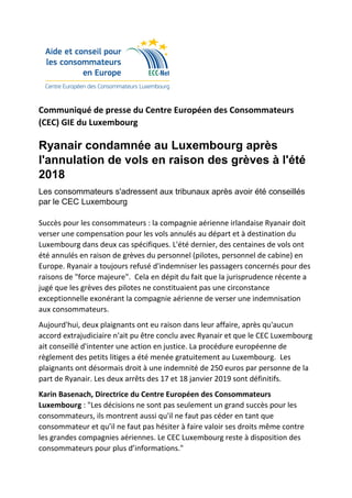 Communiqué de presse du Centre Européen des Consommateurs
(CEC) GIE du Luxembourg
Ryanair condamnée au Luxembourg après
l'annulation de vols en raison des grèves à l'été
2018
Les consommateurs s'adressent aux tribunaux après avoir été conseillés
par le CEC Luxembourg
Succès pour les consommateurs : la compagnie aérienne irlandaise Ryanair doit
verser une compensation pour les vols annulés au départ et à destination du
Luxembourg dans deux cas spécifiques. L'été dernier, des centaines de vols ont
été annulés en raison de grèves du personnel (pilotes, personnel de cabine) en
Europe. Ryanair a toujours refusé d'indemniser les passagers concernés pour des
raisons de "force majeure". Cela en dépit du fait que la jurisprudence récente a
jugé que les grèves des pilotes ne constituaient pas une circonstance
exceptionnelle exonérant la compagnie aérienne de verser une indemnisation
aux consommateurs.
Aujourd'hui, deux plaignants ont eu raison dans leur affaire, après qu'aucun
accord extrajudiciaire n'ait pu être conclu avec Ryanair et que le CEC Luxembourg
ait conseillé d'intenter une action en justice. La procédure européenne de
règlement des petits litiges a été menée gratuitement au Luxembourg. Les
plaignants ont désormais droit à une indemnité de 250 euros par personne de la
part de Ryanair. Les deux arrêts des 17 et 18 janvier 2019 sont définitifs.
Karin Basenach, Directrice du Centre Européen des Consommateurs
Luxembourg : "Les décisions ne sont pas seulement un grand succès pour les
consommateurs, ils montrent aussi qu'il ne faut pas céder en tant que
consommateur et qu’il ne faut pas hésiter à faire valoir ses droits même contre
les grandes compagnies aériennes. Le CEC Luxembourg reste à disposition des
consommateurs pour plus d’informations."
 
