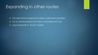 Expanding in other routes
 The best time to expand in other routes and countries
 Try to continue reach as many customers as it can
 Leave Ryanair in “local” market
 