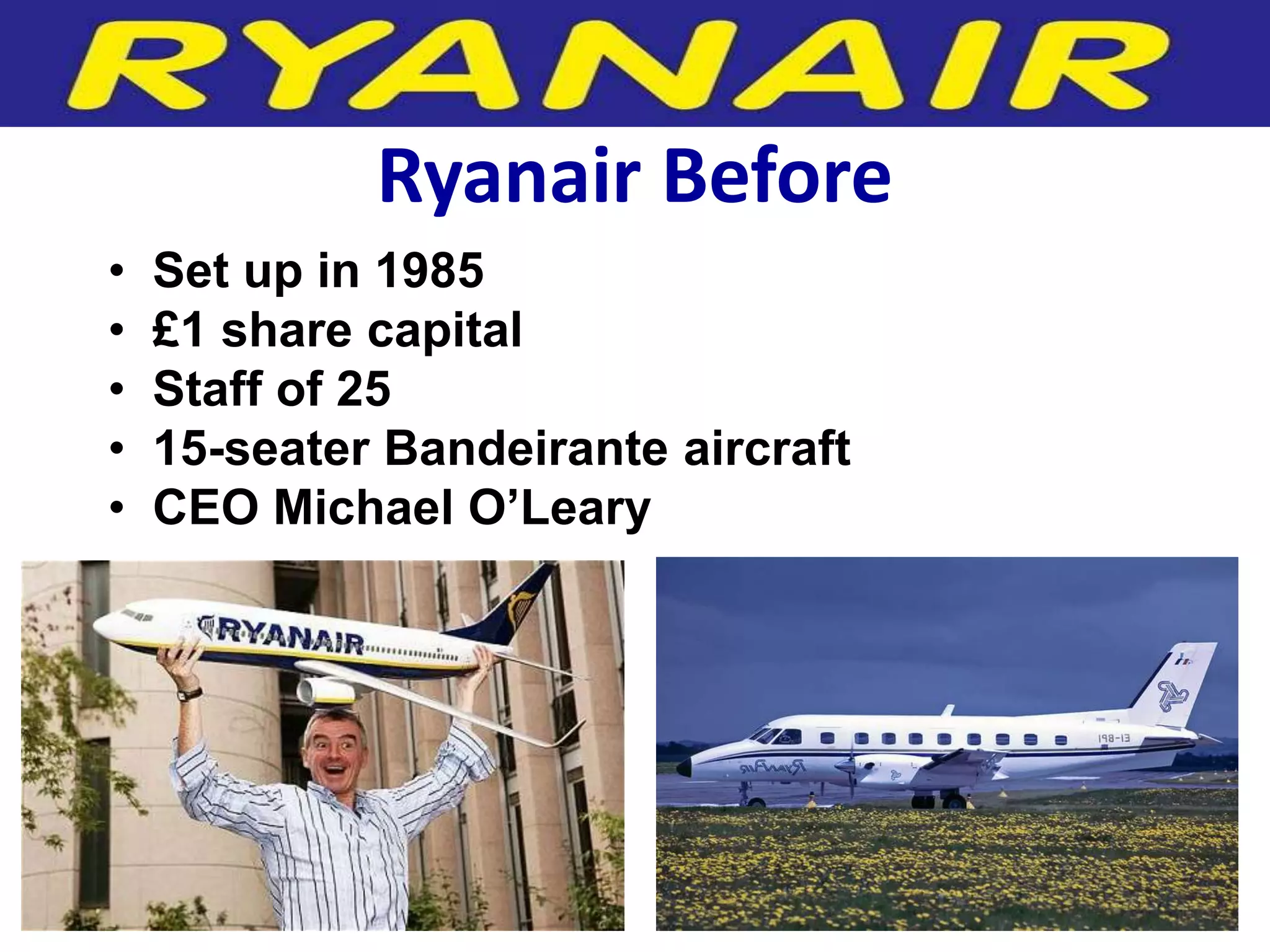 Ryanair Before
•   Set up in 1985
•   £1 share capital
•   Staff of 25
•   15-seater Bandeirante aircraft
•   CEO Michael O’Leary
 