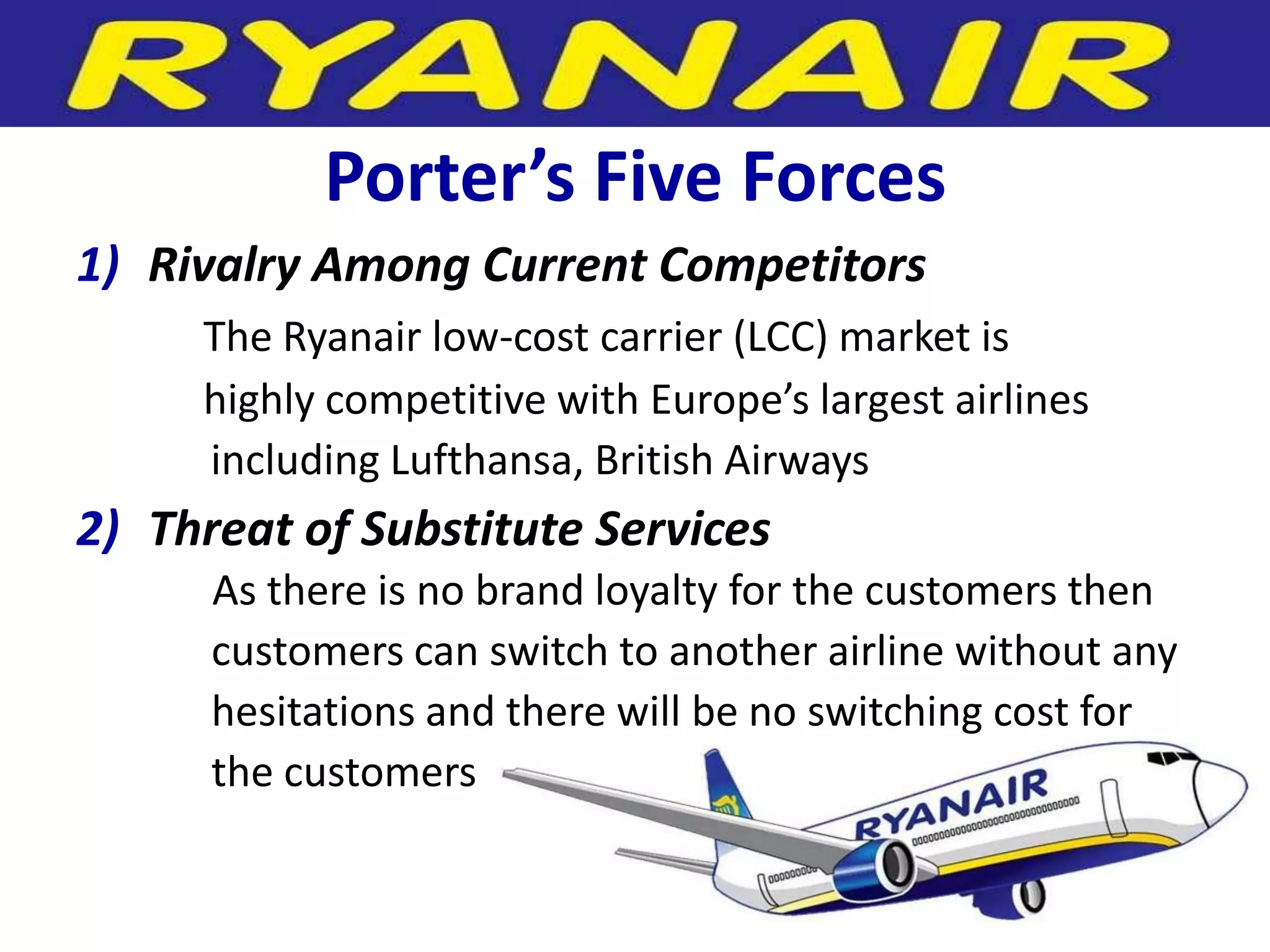 Porter’s Five Forces
1) Rivalry Among Current Competitors
     The Ryanair low-cost carrier (LCC) market is
     highly competitive with Europe’s largest airlines
     including Lufthansa, British Airways
2) Threat of Substitute Services
      As there is no brand loyalty for the customers then
      customers can switch to another airline without any
      hesitations and there will be no switching cost for
      the customers
 