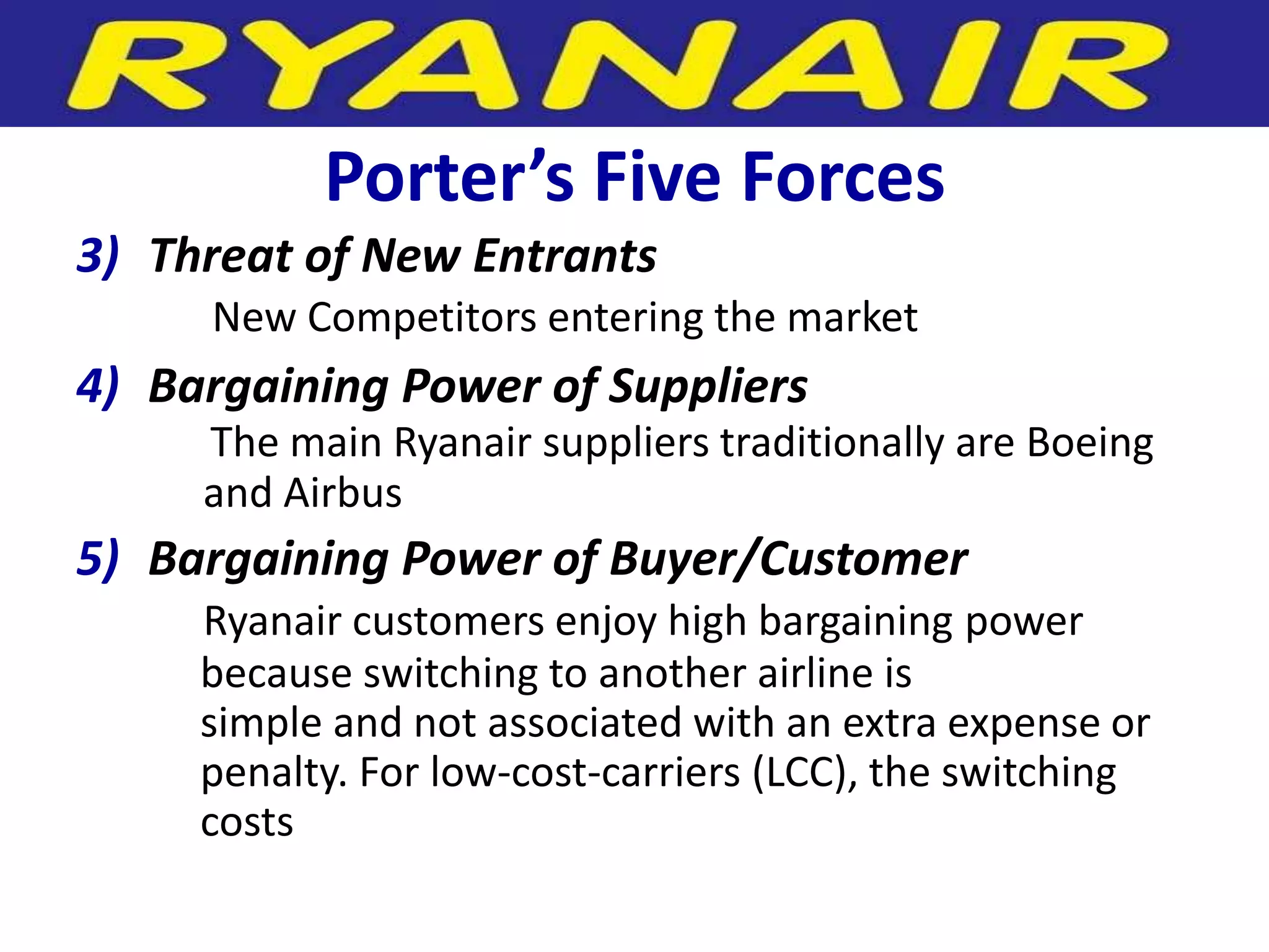 Porter’s Five Forces
3) Threat of New Entrants
     New Competitors entering the market
4) Bargaining Power of Suppliers
     The main Ryanair suppliers traditionally are Boeing
     and Airbus
5) Bargaining Power of Buyer/Customer
     Ryanair customers enjoy high bargaining power
     because switching to another airline is
     simple and not associated with an extra expense or
     penalty. For low-cost-carriers (LCC), the switching
     costs
 