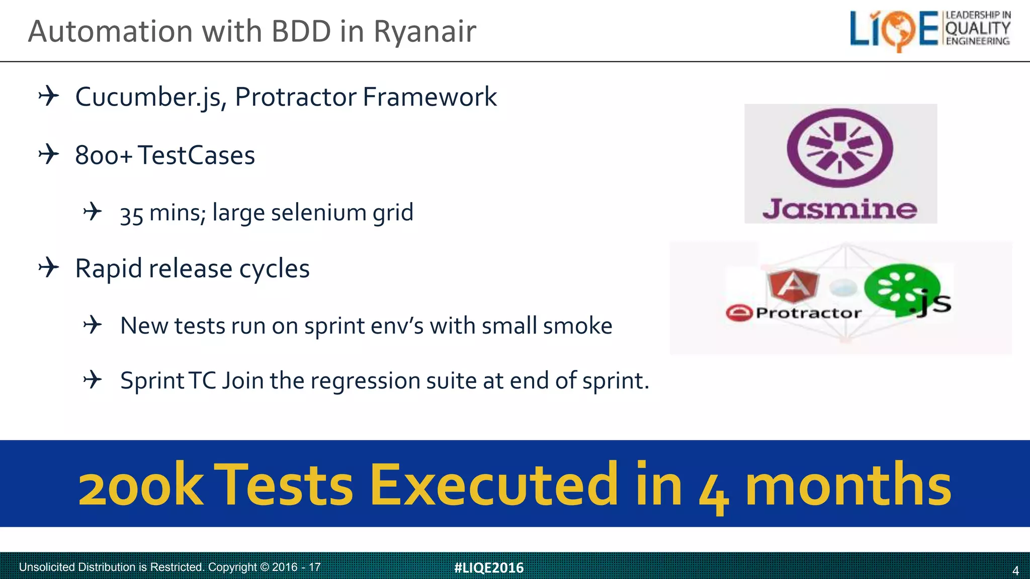 4#LIQE2016Unsolicited Distribution is Restricted. Copyright © 2016 - 17
Automation with BDD in Ryanair
200kTests Executed in 4 months
Cucumber.js, Protractor Framework
800+TestCases
35 mins; large selenium grid
Rapid release cycles
New tests run on sprint env’s with small smoke
SprintTC Join the regression suite at end of sprint.
