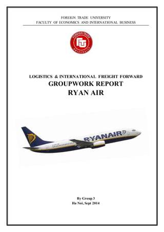 FOREIGN TRADE UNIVERSITY 
FACULTY OF ECONOMICS AND INTERNATIONAL BUSINESS 
LOGISTICS & INTERNATIONAL FREIGHT FORWARD 
GROUPWORK REPORT 
RYAN AIR 
By Group 3 
Ha Noi, Sept 2014 
 