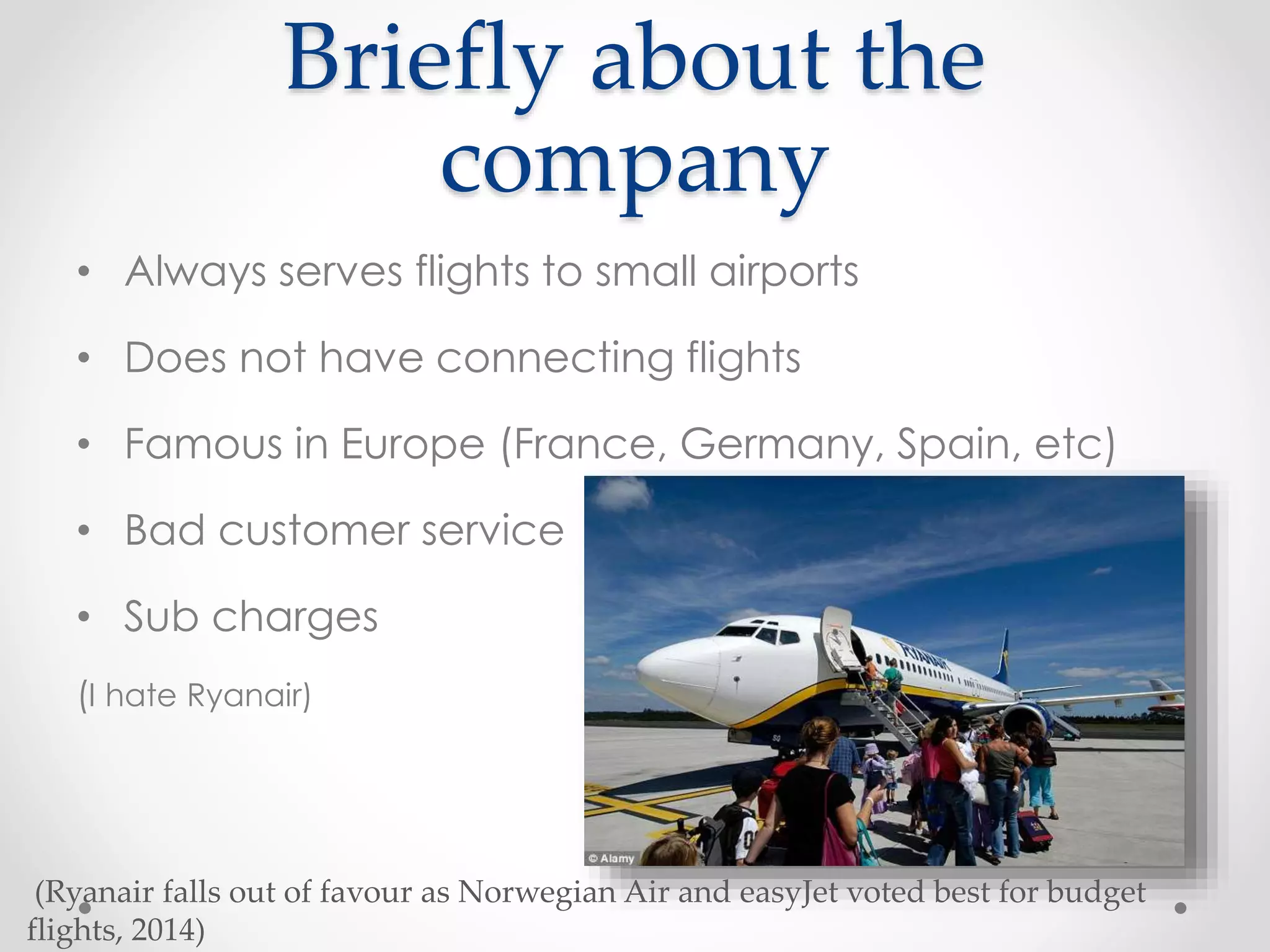 Briefly about the
company
• Always serves flights to small airports
• Does not have connecting flights
• Famous in Europe (France, Germany, Spain, etc)
• Bad customer service
• Sub charges
(I hate Ryanair)
(Ryanair falls out of favour as Norwegian Air and easyJet voted best for budget
flights, 2014)
 