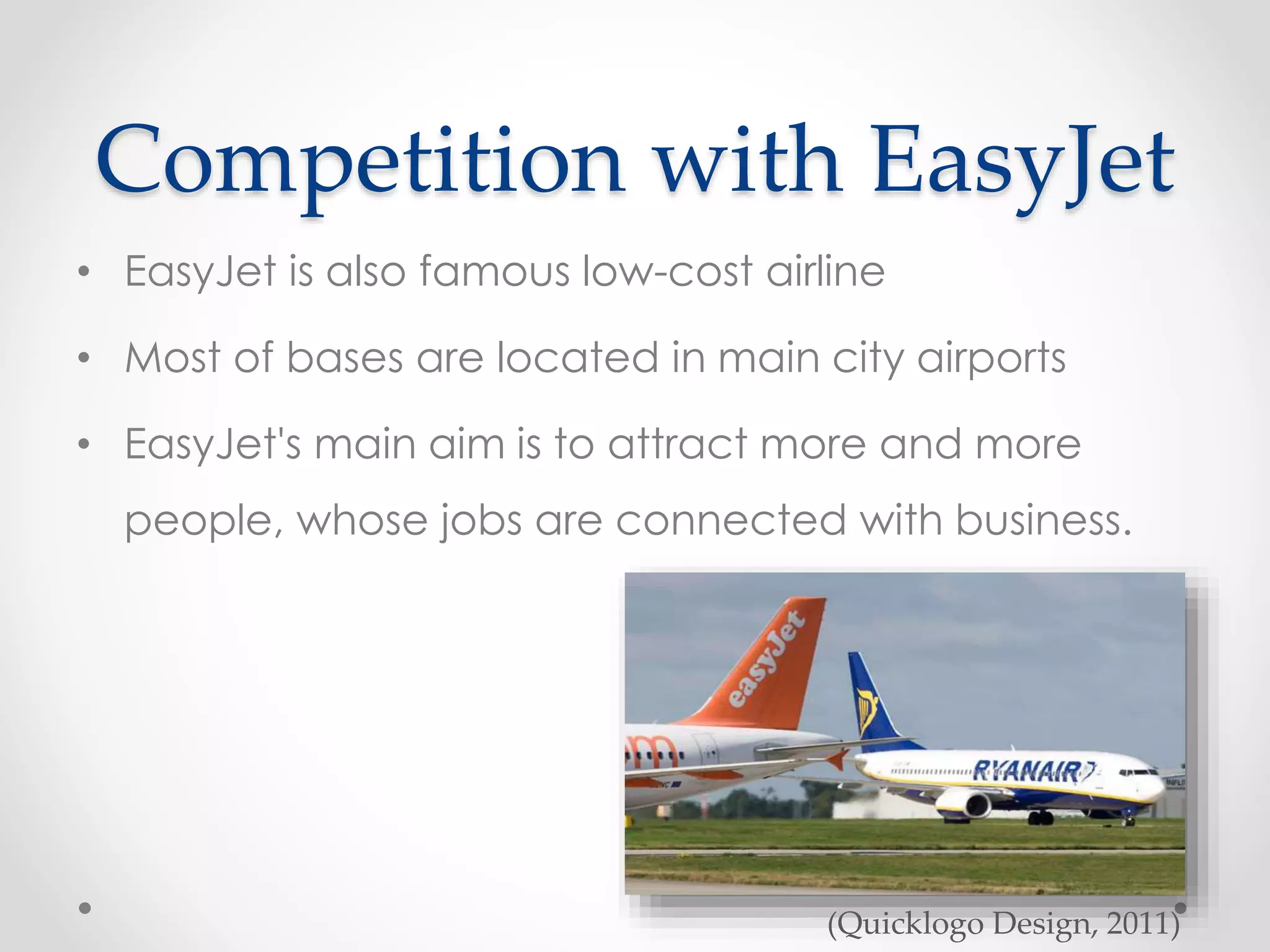 Competition with EasyJet
• EasyJet is also famous low-cost airline
• Most of bases are located in main city airports
• EasyJet's main aim is to attract more and more
people, whose jobs are connected with business.
(Quicklogo Design, 2011)
 