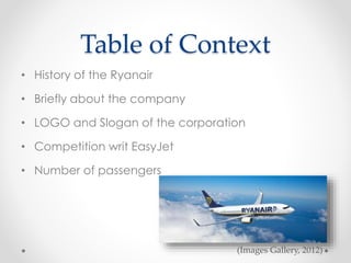 Table of Context
• History of the Ryanair
• Briefly about the company
• LOGO and Slogan of the corporation
• Competition writ EasyJet
• Number of passengers
(Images Gallery, 2012)
 