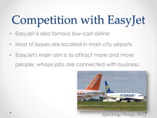 Competition with EasyJet
• EasyJet is also famous low-cost airline
• Most of bases are located in main city airports
• EasyJet's main aim is to attract more and more
people, whose jobs are connected with business.
(Quicklogo Design, 2011)
 