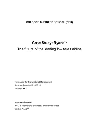COLOGNE BUSINESS SCHOOL (CBS) 
Case Study: Ryanair 
The future of the leading low fares airline 
Term paper for Transnational Management 
Summer Semester 2014/2015 
Lecturer: XXX 
Anton Wischnewski 
BA12 in International Business / International Trade 
Student-No. XXX 
 