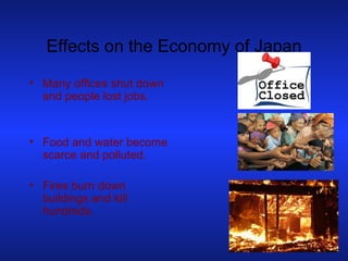 Effects on the Economy of Japan Many offices shut down and people lost jobs. Food and water become scarce and polluted. Fires burn down buildings and kill hundreds. 