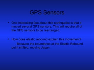 GPS Sensors One interesting fact about this earthquake is that it moved several GPS sensors. This will require all of the GPS sensors to be rearranged. How does elastic rebound explain this movement? Because the boundaries at the Elastic Rebound point shifted, moving Japan. 