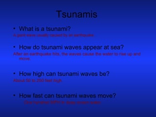 Tsunamis What is a tsunami? A giant wave usually caused by an earthquake. How do tsunami waves appear at sea? After an earthquake hits, the waves cause the water to rise up and move. How high can tsunami waves be? About 50 to 250 feet high. How fast can tsunami waves move?  One hundred MPH in deep ocean water. 