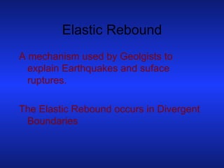 Elastic Rebound A mechanism used by Geolgists to explain Earthquakes and suface ruptures. The Elastic Rebound occurs in Divergent Boundaries 