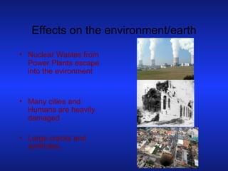 Effects on the environment/earth Nuclear Wastes from Power Plants escape into the evironment Many cities and Humans are heavily damaged Large cracks and sinkholes . 