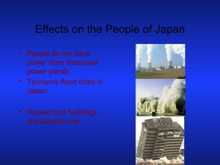 Effects on the People of Japan People do not have power from destroyed power plants. Tsunamis flood cities in Japan. Houses and buildings are toppled over. 