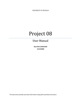 UNIVERSITY AT BUFFALO




                               Project 08
                                     User Manual
                                       Ryan Bierl (34361424)
                                            12/14/2009




This document provides warranty information along with assembly instructions.
 