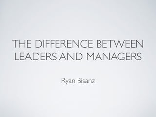 THE DIFFERENCE BETWEEN 
LEADERS AND MANAGERS 
Ryan Bisanz 
 