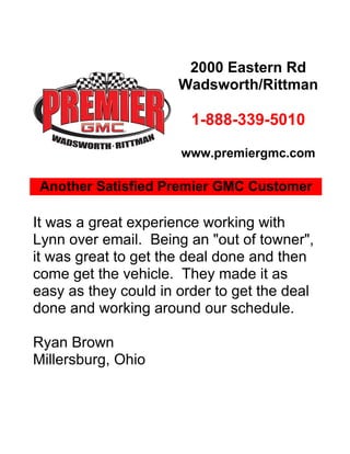 2000 Eastern Rd
                      Wadsworth/Rittman

                        1-888-339-5010

                      www.premiergmc.com

 Another Satisfied Premier GMC Customer

It was a great experience working with
Lynn over email. Being an "out of towner",
it was great to get the deal done and then
come get the vehicle. They made it as
easy as they could in order to get the deal
done and working around our schedule.

Ryan Brown
Millersburg, Ohio
 