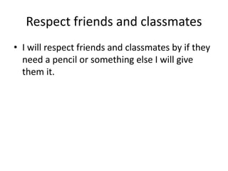Respect friends and classmates 
• I will respect friends and classmates by if they 
need a pencil or something else I will give 
them it. 
 