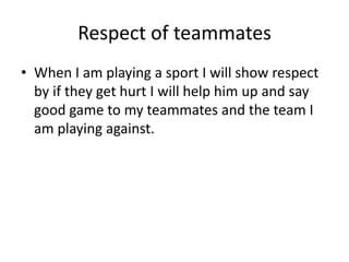 Respect of teammates 
• When I am playing a sport I will show respect 
by if they get hurt I will help him up and say 
good game to my teammates and the team I 
am playing against. 
 
