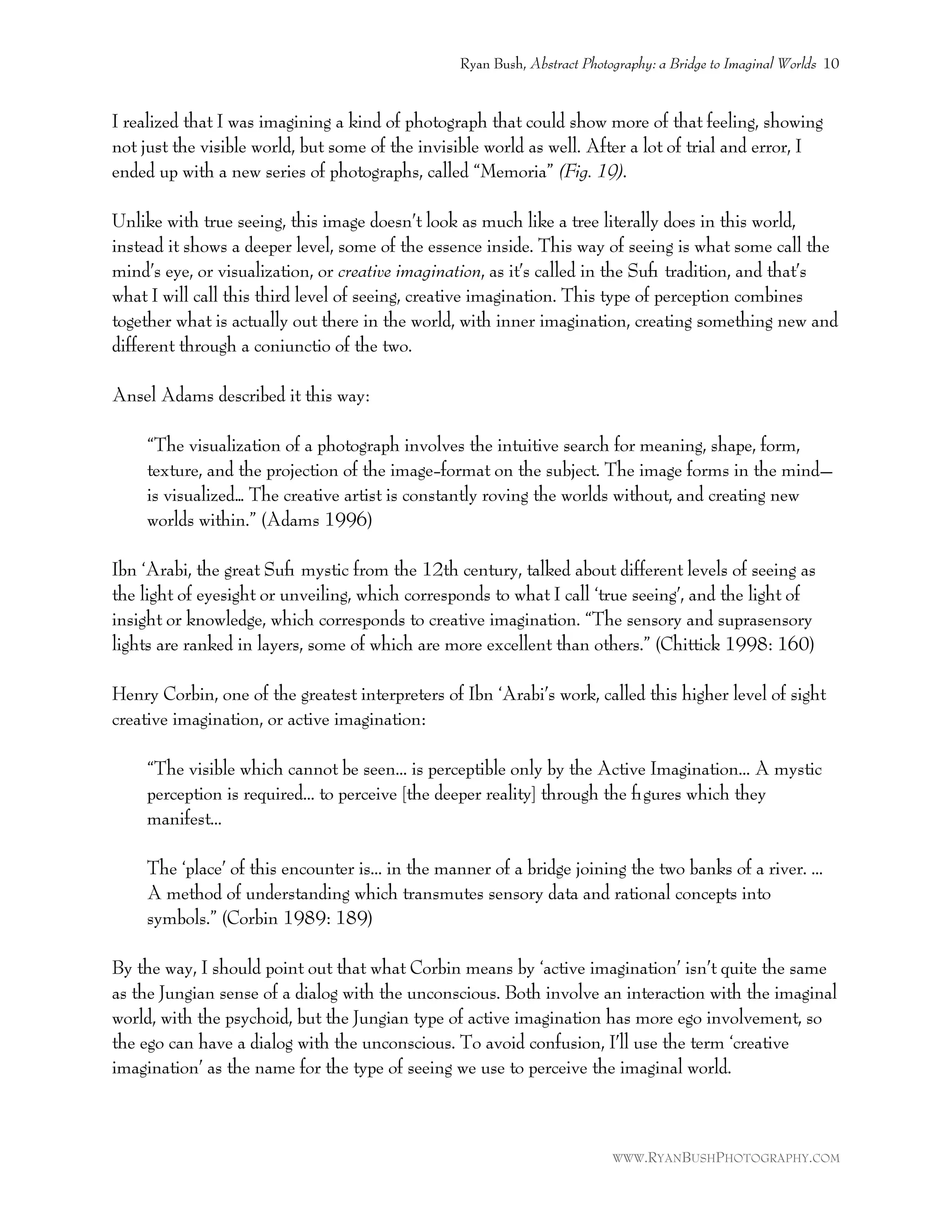 I realized that I was imagining a kind of photograph that could show more of that feeling, showing
not just the visible world, but some of the invisible world as well. After a lot of trial and error, I
ended up with a new series of photographs, called “Memoria” (Fig. 19).
Unlike with true seeing, this image doesn’t look as much like a tree literally does in this world,
instead it shows a deeper level, some of the essence inside. This way of seeing is what some call the
mind’s eye, or visualization, or creative imagination, as it’s called in the Suﬁ tradition, and that’s
what I will call this third level of seeing, creative imagination. This type of perception combines
together what is actually out there in the world, with inner imagination, creating something new and
different through a coniunctio of the two.
Ansel Adams described it this way:
“The visualization of a photograph involves the intuitive search for meaning, shape, form,
texture, and the projection of the image-format on the subject. The image forms in the mind–
is visualized… The creative artist is constantly roving the worlds without, and creating new
worlds within.” (Adams 1996)
Ibn ‘Arabi, the great Suﬁ mystic from the 12th century, talked about different levels of seeing as
the light of eyesight or unveiling, which corresponds to what I call ‘true seeing’, and the light of
insight or knowledge, which corresponds to creative imagination. “The sensory and suprasensory
lights are ranked in layers, some of which are more excellent than others.” (Chittick 1998: 160)
Henry Corbin, one of the greatest interpreters of Ibn ‘Arabi’s work, called this higher level of sight
creative imagination, or active imagination:
“The visible which cannot be seen... is perceptible only by the Active Imagination... A mystic
perception is required... to perceive [the deeper reality] through the ﬁgures which they
manifest...
The ‘place’ of this encounter is... in the manner of a bridge joining the two banks of a river. ...
A method of understanding which transmutes sensory data and rational concepts into
symbols.” (Corbin 1989: 189)
By the way, I should point out that what Corbin means by ‘active imagination’ isn’t quite the same
as the Jungian sense of a dialog with the unconscious. Both involve an interaction with the imaginal
world, with the psychoid, but the Jungian type of active imagination has more ego involvement, so
the ego can have a dialog with the unconscious. To avoid confusion, I’ll use the term ‘creative
imagination’ as the name for the type of seeing we use to perceive the imaginal world.
Ryan Bush, Abstract Photography: a Bridge to Imaginal Worlds 10
WWW.RYANBUSHPHOTOGRAPHY.COM
 