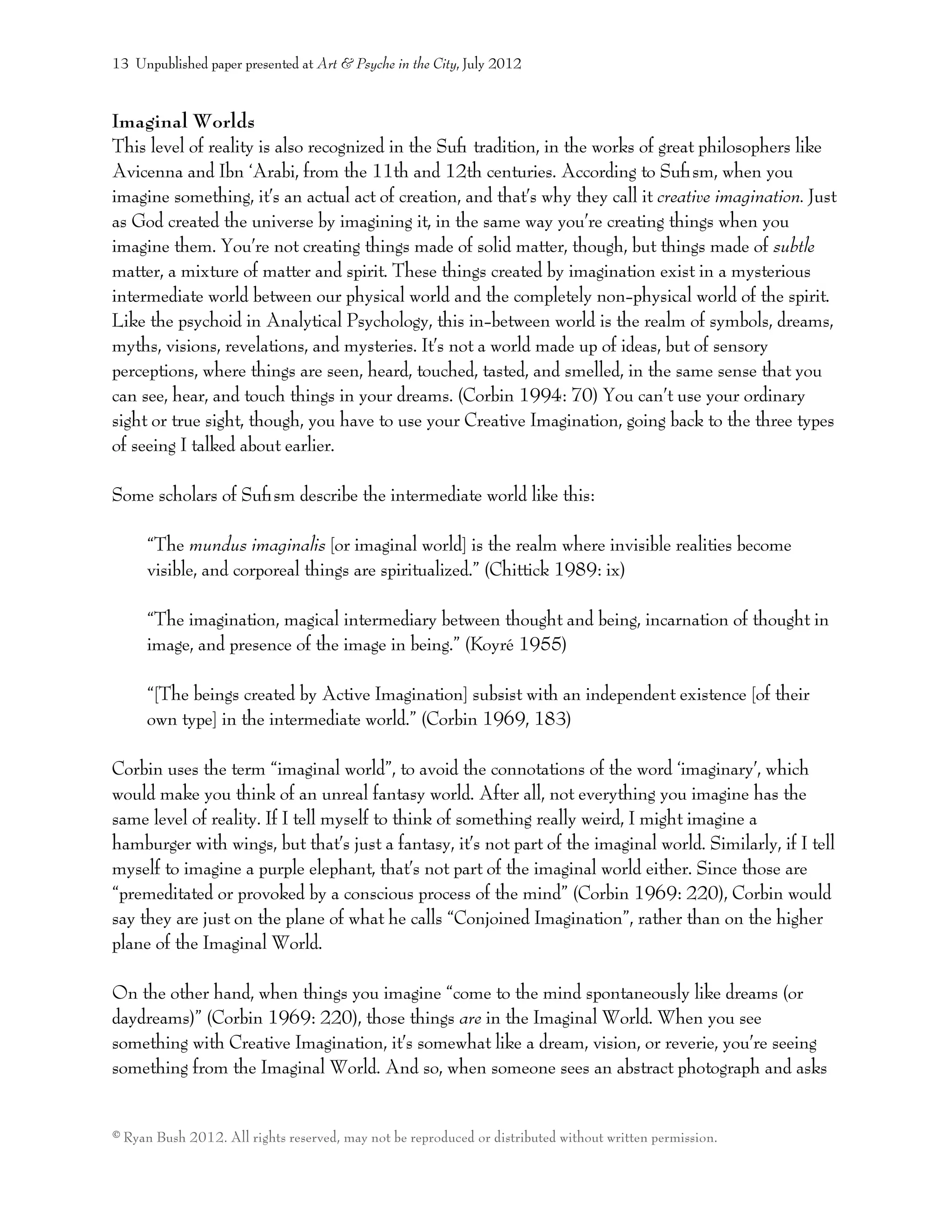 Imaginal Worlds
This level of reality is also recognized in the Suﬁ tradition, in the works of great philosophers like
Avicenna and Ibn ‘Arabi, from the 11th and 12th centuries. According to Suﬁsm, when you
imagine something, it’s an actual act of creation, and that’s why they call it creative imagination. Just
as God created the universe by imagining it, in the same way you’re creating things when you
imagine them. You’re not creating things made of solid matter, though, but things made of subtle
matter, a mixture of matter and spirit. These things created by imagination exist in a mysterious
intermediate world between our physical world and the completely non-physical world of the spirit.
Like the psychoid in Analytical Psychology, this in-between world is the realm of symbols, dreams,
myths, visions, revelations, and mysteries. It’s not a world made up of ideas, but of sensory
perceptions, where things are seen, heard, touched, tasted, and smelled, in the same sense that you
can see, hear, and touch things in your dreams. (Corbin 1994: 70) You can’t use your ordinary
sight or true sight, though, you have to use your Creative Imagination, going back to the three types
of seeing I talked about earlier.
Some scholars of Suﬁsm describe the intermediate world like this:
“The mundus imaginalis [or imaginal world] is the realm where invisible realities become
visible, and corporeal things are spiritualized.” (Chittick 1989: ix)
“The imagination, magical intermediary between thought and being, incarnation of thought in
image, and presence of the image in being.” (Koyré 1955)
“[The beings created by Active Imagination] subsist with an independent existence [of their
own type] in the intermediate world.” (Corbin 1969, 183)
Corbin uses the term “imaginal world”, to avoid the connotations of the word ‘imaginary’, which
would make you think of an unreal fantasy world. After all, not everything you imagine has the
same level of reality. If I tell myself to think of something really weird, I might imagine a
hamburger with wings, but that’s just a fantasy, it’s not part of the imaginal world. Similarly, if I tell
myself to imagine a purple elephant, that’s not part of the imaginal world either. Since those are
“premeditated or provoked by a conscious process of the mind” (Corbin 1969: 220), Corbin would
say they are just on the plane of what he calls “Conjoined Imagination”, rather than on the higher
plane of the Imaginal World.
On the other hand, when things you imagine “come to the mind spontaneously like dreams (or
daydreams)” (Corbin 1969: 220), those things are in the Imaginal World. When you see
something with Creative Imagination, it’s somewhat like a dream, vision, or reverie, you’re seeing
something from the Imaginal World. And so, when someone sees an abstract photograph and asks
13 Unpublished paper presented at Art & Psyche in the City, July 2012
© Ryan Bush 2012. All rights reserved, may not be reproduced or distributed without written permission.
 