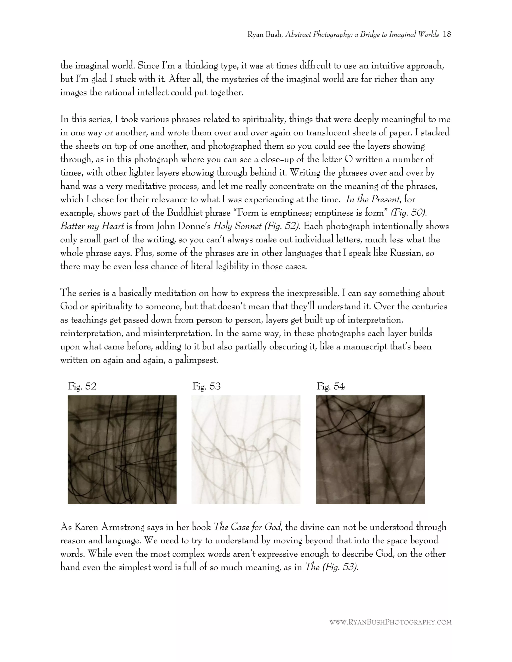 the imaginal world. Since I’m a thinking type, it was at times difﬁcult to use an intuitive approach,
but I’m glad I stuck with it. After all, the mysteries of the imaginal world are far richer than any
images the rational intellect could put together.
In this series, I took various phrases related to spirituality, things that were deeply meaningful to me
in one way or another, and wrote them over and over again on translucent sheets of paper. I stacked
the sheets on top of one another, and photographed them so you could see the layers showing
through, as in this photograph where you can see a close-up of the letter O written a number of
times, with other lighter layers showing through behind it. Writing the phrases over and over by
hand was a very meditative process, and let me really concentrate on the meaning of the phrases,
which I chose for their relevance to what I was experiencing at the time. In the Present, for
example, shows part of the Buddhist phrase “Form is emptiness; emptiness is form” (Fig. 50).
Batter my Heart is from John Donne’s Holy Sonnet (Fig. 52). Each photograph intentionally shows
only small part of the writing, so you can’t always make out individual letters, much less what the
whole phrase says. Plus, some of the phrases are in other languages that I speak like Russian, so
there may be even less chance of literal legibility in those cases.
The series is a basically meditation on how to express the inexpressible. I can say something about
God or spirituality to someone, but that doesn’t mean that they’ll understand it. Over the centuries
as teachings get passed down from person to person, layers get built up of interpretation,
reinterpretation, and misinterpretation. In the same way, in these photographs each layer builds
upon what came before, adding to it but also partially obscuring it, like a manuscript that’s been
written on again and again, a palimpsest.
Fig. 52 Fig. 53 Fig. 54
As Karen Armstrong says in her book The Case for God, the divine can not be understood through
reason and language. We need to try to understand by moving beyond that into the space beyond
words. While even the most complex words aren’t expressive enough to describe God, on the other
hand even the simplest word is full of so much meaning, as in The (Fig. 53).
Ryan Bush, Abstract Photography: a Bridge to Imaginal Worlds 18
WWW.RYANBUSHPHOTOGRAPHY.COM
 