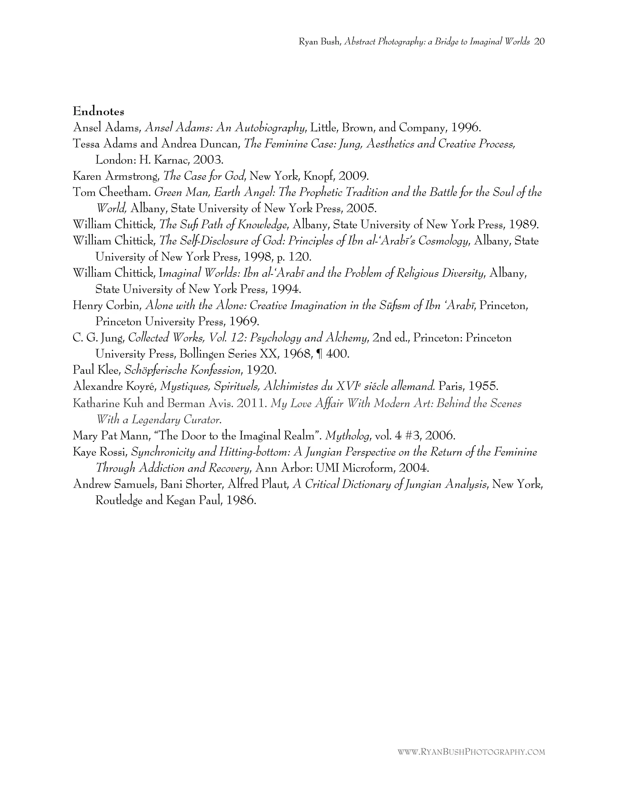 Endnotes
Ansel Adams, Ansel Adams: An Autobiography, Little, Brown, and Company, 1996.
Tessa Adams and Andrea Duncan, The Feminine Case: Jung, Aesthetics and Creative Process,
London: H. Karnac, 2003.
Karen Armstrong, The Case for God, New York, Knopf, 2009.
Tom Cheetham. Green Man, Earth Angel: The Prophetic Tradition and the Battle for the Soul of the
World, Albany, State University of New York Press, 2005.
William Chittick, The Suﬁ Path of Knowledge, Albany, State University of New York Press, 1989.
William Chittick, The Self-Disclosure of God: Principles of Ibn al-‘Arabī’s Cosmology, Albany, State
University of New York Press, 1998, p. 120.
William Chittick, Imaginal Worlds: Ibn al-‘Arabī and the Problem of Religious Diversity, Albany,
State University of New York Press, 1994.
Henry Corbin, Alone with the Alone: Creative Imagination in the Sūﬁsm of Ibn ‘Arabī, Princeton,
Princeton University Press, 1969.
C. G. Jung, Collected Works, Vol. 12: Psychology and Alchemy, 2nd ed., Princeton: Princeton
University Press, Bollingen Series XX, 1968, ¶ 400.
Paul Klee, Schöpferische Konfession, 1920.
Alexandre Koyré, Mystiques, Spirituels, Alchimistes du XVIe siécle allemand. Paris, 1955.
Katharine Kuh and Berman Avis. 2011. My Love Affair With Modern Art: Behind the Scenes
With a Legendary Curator.
Mary Pat Mann, “The Door to the Imaginal Realm”. Mytholog, vol. 4 #3, 2006.
Kaye Rossi, Synchronicity and Hitting-bottom: A Jungian Perspective on the Return of the Feminine
Through Addiction and Recovery, Ann Arbor: UMI Microform, 2004.
Andrew Samuels, Bani Shorter, Alfred Plaut, A Critical Dictionary of Jungian Analysis, New York,
Routledge and Kegan Paul, 1986.
Ryan Bush, Abstract Photography: a Bridge to Imaginal Worlds 20
WWW.RYANBUSHPHOTOGRAPHY.COM
 