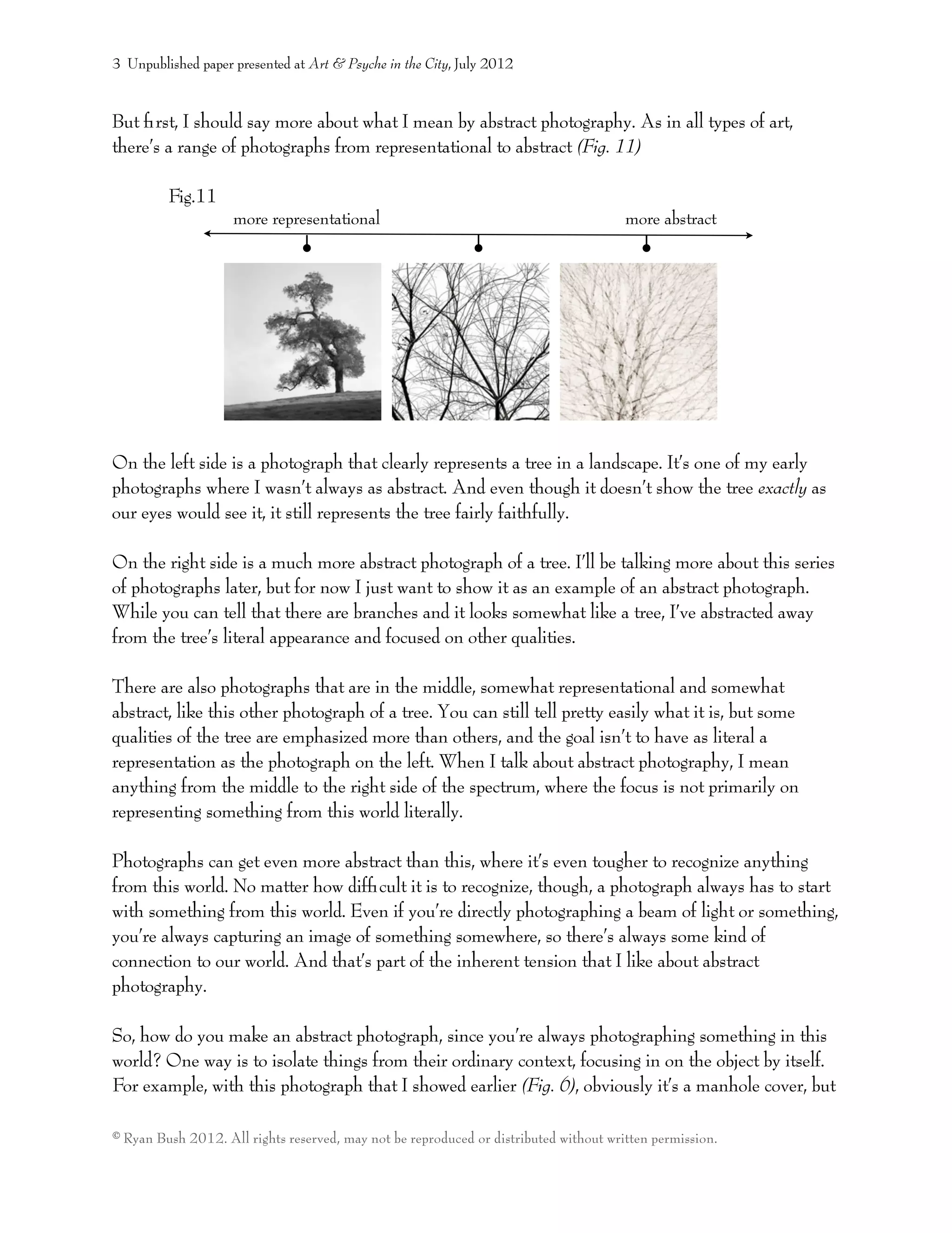 more representational
But ﬁrst, I should say more about what I mean by abstract photography. As in all types of art,
there’s a range of photographs from representational to abstract (Fig. 11)
Fig.11
On the left side is a photograph that clearly represents a tree in a landscape. It’s one of my early
photographs where I wasn’t always as abstract. And even though it doesn’t show the tree exactly as
our eyes would see it, it still represents the tree fairly faithfully.
On the right side is a much more abstract photograph of a tree. I’ll be talking more about this series
of photographs later, but for now I just want to show it as an example of an abstract photograph.
While you can tell that there are branches and it looks somewhat like a tree, I’ve abstracted away
from the tree’s literal appearance and focused on other qualities.
There are also photographs that are in the middle, somewhat representational and somewhat
abstract, like this other photograph of a tree. You can still tell pretty easily what it is, but some
qualities of the tree are emphasized more than others, and the goal isn’t to have as literal a
representation as the photograph on the left. When I talk about abstract photography, I mean
anything from the middle to the right side of the spectrum, where the focus is not primarily on
representing something from this world literally.
Photographs can get even more abstract than this, where it’s even tougher to recognize anything
from this world. No matter how difﬁcult it is to recognize, though, a photograph always has to start
with something from this world. Even if you’re directly photographing a beam of light or something,
you’re always capturing an image of something somewhere, so there’s always some kind of
connection to our world. And that’s part of the inherent tension that I like about abstract
photography.
So, how do you make an abstract photograph, since you’re always photographing something in this
world? One way is to isolate things from their ordinary context, focusing in on the object by itself.
For example, with this photograph that I showed earlier (Fig. 6), obviously it’s a manhole cover, but
3 Unpublished paper presented at Art & Psyche in the City, July 2012
© Ryan Bush 2012. All rights reserved, may not be reproduced or distributed without written permission.
more abstract
 