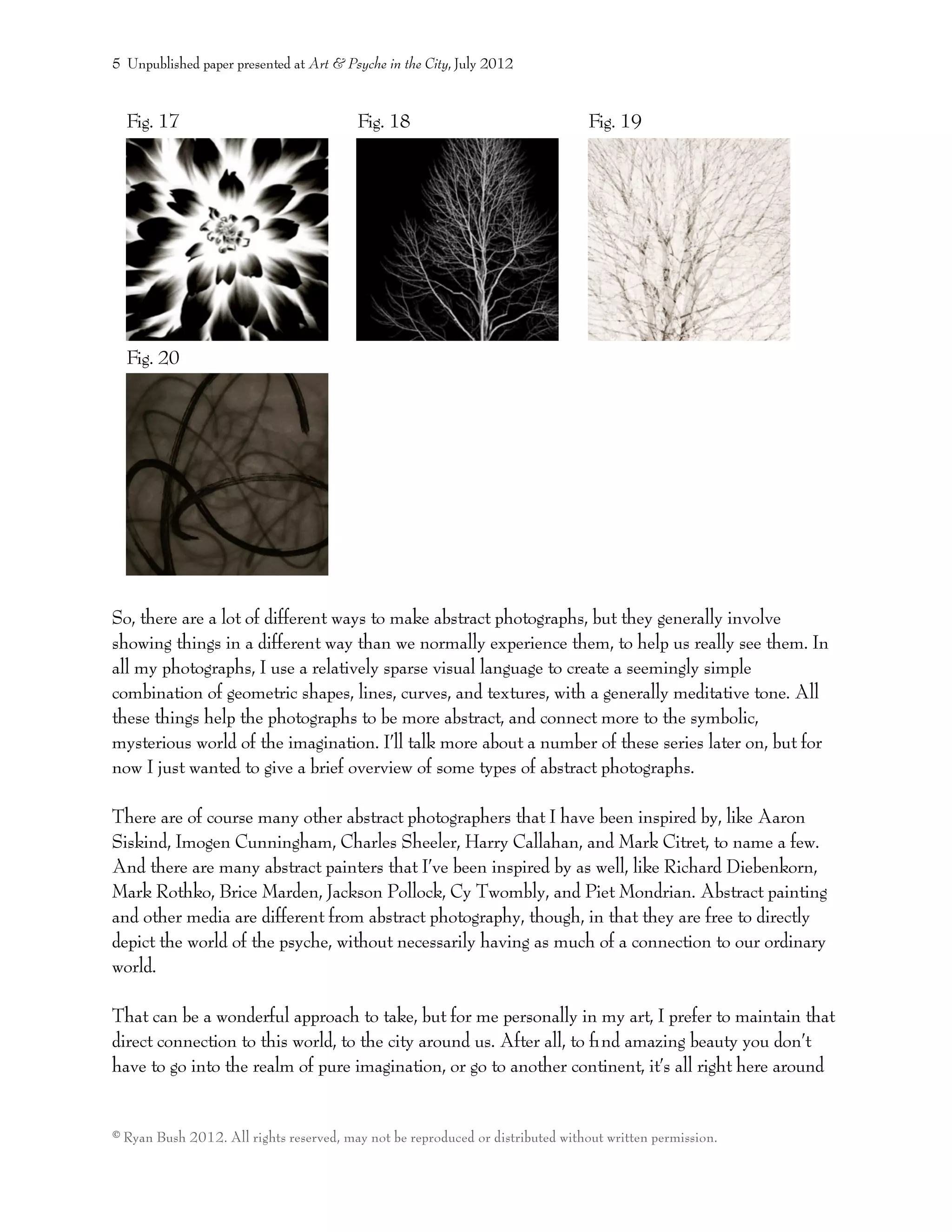 Fig. 17 Fig. 18 Fig. 19
Fig. 20
So, there are a lot of different ways to make abstract photographs, but they generally involve
showing things in a different way than we normally experience them, to help us really see them. In
all my photographs, I use a relatively sparse visual language to create a seemingly simple
combination of geometric shapes, lines, curves, and textures, with a generally meditative tone. All
these things help the photographs to be more abstract, and connect more to the symbolic,
mysterious world of the imagination. I’ll talk more about a number of these series later on, but for
now I just wanted to give a brief overview of some types of abstract photographs.
There are of course many other abstract photographers that I have been inspired by, like Aaron
Siskind, Imogen Cunningham, Charles Sheeler, Harry Callahan, and Mark Citret, to name a few.
And there are many abstract painters that I’ve been inspired by as well, like Richard Diebenkorn,
Mark Rothko, Brice Marden, Jackson Pollock, Cy Twombly, and Piet Mondrian. Abstract painting
and other media are different from abstract photography, though, in that they are free to directly
depict the world of the psyche, without necessarily having as much of a connection to our ordinary
world.
That can be a wonderful approach to take, but for me personally in my art, I prefer to maintain that
direct connection to this world, to the city around us. After all, to ﬁnd amazing beauty you don’t
have to go into the realm of pure imagination, or go to another continent, it’s all right here around
5 Unpublished paper presented at Art & Psyche in the City, July 2012
© Ryan Bush 2012. All rights reserved, may not be reproduced or distributed without written permission.
 