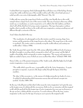 I realized that I was imagining a kind of photograph that could show more of that feeling, showing
not just the visible world, but some of the invisible world as well. After a lot of trial and error, I
ended up with a new series of photographs, called “Memoria” (Fig. 19).
Unlike with true seeing, this image doesn’t look as much like a tree literally does in this world,
instead it shows a deeper level, some of the essence inside. This way of seeing is what some call the
mind’s eye, or visualization, or creative imagination, as it’s called in the Suﬁ tradition, and that’s
what I will call this third level of seeing, creative imagination. This type of perception combines
together what is actually out there in the world, with inner imagination, creating something new and
different through a coniunctio of the two.
Ansel Adams described it this way:
“The visualization of a photograph involves the intuitive search for meaning, shape, form,
texture, and the projection of the image-format on the subject. The image forms in the mind–
is visualized… The creative artist is constantly roving the worlds without, and creating new
worlds within.” (Adams 1996)
Ibn ‘Arabi, the great Suﬁ mystic from the 12th century, talked about different levels of seeing as
the light of eyesight or unveiling, which corresponds to what I call ‘true seeing’, and the light of
insight or knowledge, which corresponds to creative imagination. “The sensory and suprasensory
lights are ranked in layers, some of which are more excellent than others.” (Chittick 1998: 160)
Henry Corbin, one of the greatest interpreters of Ibn ‘Arabi’s work, called this higher level of sight
creative imagination, or active imagination:
“The visible which cannot be seen... is perceptible only by the Active Imagination... A mystic
perception is required... to perceive [the deeper reality] through the ﬁgures which they
manifest...
The ‘place’ of this encounter is... in the manner of a bridge joining the two banks of a river. ...
A method of understanding which transmutes sensory data and rational concepts into
symbols.” (Corbin 1989: 189)
By the way, I should point out that what Corbin means by ‘active imagination’ isn’t quite the same
as the Jungian sense of a dialog with the unconscious. Both involve an interaction with the imaginal
world, with the psychoid, but the Jungian type of active imagination has more ego involvement, so
the ego can have a dialog with the unconscious. To avoid confusion, I’ll use the term ‘creative
imagination’ as the name for the type of seeing we use to perceive the imaginal world.
Ryan Bush, Abstract Photography: a Bridge to Imaginal Worlds 10
WWW.RYANBUSHPHOTOGRAPHY.COM
 