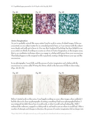 Fig. 46 Fig. 47 Fig. 48
Active Imagination
As you’ve probably noticed, like many artists I tend to work in series of related images. It lets me
concentrate on one subject matter for an extended period of time, so I can interact with the subject
more deeply and really get to know it. One way that Analytical Psychology has been helpful to me
as an artist is to think of working on a series as a form of Active Imagination, in the Jungian sense,
that is, as a meditation technique where you engage in a dialog with ﬁgures from your unconscious.
That dialog happens in the imaginal world or psychoid, creating a bridge between your ego and the
unconscious.
In my photography, I most fully used the process of active imagination and a dialog with the
unconscious in a series called Writing the Divine, which is the last series I’d like to show today.
(Figs. 49, 50, 51)
Fig. 49 Fig. 50 Fig. 51
Before I started work on this series, I was happily working on some other images, when suddenly I
had the idea to do close-up photographs of writing, something I had never photographed before. I
was intrigued, but didn’t know how it would work, or what it would end up looking like. Still, I
embraced the unknown, engaged in a dialog with it, and tried to just see where it would lead. After a
number of attempts and changes in direction, the process of creative imagination led me deeper into
17 Unpublished paper presented at Art & Psyche in the City, July 2012
© Ryan Bush 2012. All rights reserved, may not be reproduced or distributed without written permission.
 