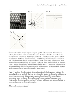 Fig. 7 Fig. 8 Fig. 9
Fig. 10
Ever since I started making photographs 17 years ago, I have been drawn to abstract images:
patterns, textures, lines, simple geometric shapes, and rhythms. As I worked more with abstract
photographs and learned more about Jungian psychology, I began to realize that creating abstract
photographs is about much more than making a beautiful image. It’s about making a connection
with something deeper, a hidden intermediate level of reality where matter and spirit meet. That
intermediate world is the psychoid in Analytical Psychology, or the imaginal world as it’s called by
Henry Corbin in the tradition of Suﬁsm or Mystical Islam, which I’ll be referring to because of its
in-depth systematic analysis of imagination, and its understanding of the invisible world that we’ve
largely lost sight of in our materially-oriented Western culture.
Today I’ll be talking about how abstract photography makes a bridge between this world and the
imaginal world, or the psychoid. That’s the very relationship between art, the psyche, and the city, in
my view: the art comes out of the interaction between the psyche and the city (or whatever
surroundings you’re in), abstract photography comes from the meeting of matter and spirit.
Understanding these concepts from Analytical Psychology and Suﬁsm have been invaluable to me
in my development as an abstract photographer.
What is abstract photography?
Ryan Bush, Abstract Photography: a Bridge to Imaginal Worlds 2
WWW.RYANBUSHPHOTOGRAPHY.COM
 