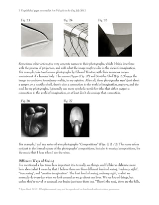 Fig. 23 Fig. 24 Fig. 25
Sometimes other artists give very concrete names to their photographs, which I think interferes
with the process of projection, and with what the image might evoke in the viewer’s imagination.
For example, take two famous photographs by Edward Weston, with their sensuous curves
reminiscent of a human body. The names Pepper (Fig. 26) and Nautilus Shell (Fig. 27) keeps the
image too anchored to ordinary reality, in my opinion. After all, these photographs aren’t just about
a pepper, or a nautilus shell, there’s also a connection to the world of imagination, mystery, and the
soul. In my photographs, I generally use more symbolic words for titles that either suggest a
connection to the world of imagination, or at least don’t dis-courage that connection.
Fig. 26 Fig. 27
For example, I call my series of wire photographs “Compositions” (Figs. 8, 9, 10). The name refers
not just to the formal nature of the photographs’ compositions, but also to musical compositions, for
the music that I hear when I see the wires.
Different Ways of Seeing
I’ve mentioned a few times how important it is to really see things, and I’d like to elaborate more
here about what I mean by that. I believe there are three different levels of seeing, “ordinary sight”,
“true seeing”, and “creative imagination”. The ﬁrst level of seeing, ordinary sight, is what we
normally do everyday when we look around as we go about our lives. We see lots of things, but
unless they’re novel or unusual, our brains just tune them out. “There’s the road, there are the hills,
7 Unpublished paper presented at Art & Psyche in the City, July 2012
© Ryan Bush 2012. All rights reserved, may not be reproduced or distributed without written permission.
 