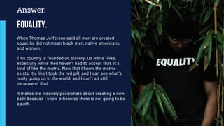 When Thomas Jefferson said all men are created
equal, he did not mean black men, native americans,
and women.
This country is founded on slavery. Us white folks,
especially white men haven’t had to accept that. It’s
kind of like the matrix. Now that I know the matrix
exists; it’s like I took the red pill, and I can see what’s
really going on in the world, and I can’t sit still
because of that.
It makes me insanely passionate about creating a new
path because I know otherwise there is not going to be
a path.
Answer:
Equality.
 