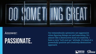 passionate.
I’m tremendously optimistic yet aggressive
when ﬁguring things out and executing. It’s
almost like a destructive kind of creativity. I
have a very “Let’s just go.” attitude. It’s kind of a
powerfully positive yet creatively destructive
approach.
Answer:
 