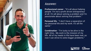 Professional career - “It’s all about helping
people. I’m not a profit driven entrepreneur
at all. It’s all about solving a problem and I’m
passionate about solving that problem.”
Personal life - “I don’t have a separation of
my personal life and my work. It’s all the
same.”
Combination - “I’m lucky to be alive in the
right time… My work is the mission of my
life. All of my needs in life have been met, so
now I can strive to solve bigger problems.”
Answer:
 