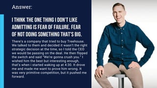 There’s a company that tried to buy Treehouse.
We talked to them and decided it wasn’t the right
strategic decision at the time, so I told the CEO
we would be passing on the deal. He then flipped
the switch and said “We’re gonna crush you.” I
wished him the best but interesting enough,
that’s when i started waking up at 4:30. It drove
me and made me want to prove him wrong. It
was very primitive competition, but it pushed me
forward.
Answer:
I think the one thing i don’t like
admitting is Fear of failure. Fear
of not doing something that's big.
 