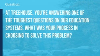Question:
At Treehouse, you’re answering one of
the toughest questions on our education
systems. What was your process in
choosing to solve this problem?
 
