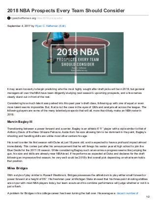 2018 NBA Prospects Every Team Should Consider
ryancheffernan.org/nba-2018-prospects/
September 4, 2017 by Ryan C. Heffernan (Edit)
It may seem too early to begin predicting who the most highly sought after draft picks will be in 2018, but general
managers all over the NBA have been diligently studying next season’s upcoming prospects, and a few names
clearly stand out in front of the rest.
Considering how much talent was packed into this past year’s draft class, following up with one of equal or even
more talent seems impossible. But, that is not the case in the eyes of GMs and analysts all across the league. The
following players are some of the many talented prospects that will all, more than likely, make an NBA roster in
2018.
Marvin Bagley III
Transitioning between a power forward and a center, Bagley is an athletic 6’11” player with a style similar to that of
Anthony Davis of the New Orleans Pelicans. Aside from his size allowing him to be dominant in the paint, Bagley’s
shooting and handling skills are unlike most other centers his age.
He is set to enter his first season with Duke at just 18 years old, and is expected to have a profound impact almost
immediately. This comes just after his announcement that he will forego his senior year at high school to join the
Blue Devils for the 2017-18 season. While considering Bagley such an enormous progress seems like jumping the
gun, his size and skills are already near NBA-level. If he performs as expected at Duke and declares for the draft
following an impressive first season, he very well could be 2018’s first overall pick depending on what team holds
that position.
Miles Bridges
With a style of play similar to Russell Westbrook, Bridges possesses the athleticism to play either small forward or
power forward at a height of 6’6”. His freshman year at Michigan State showed that his three-point shooting abilities
are on par with most NBA players today, but team scouts and his combine performance will judge whether or not it is
just a flash.
A problem for Bridges in his college career has been turning the ball over. He averages a decent number of
1/2
 