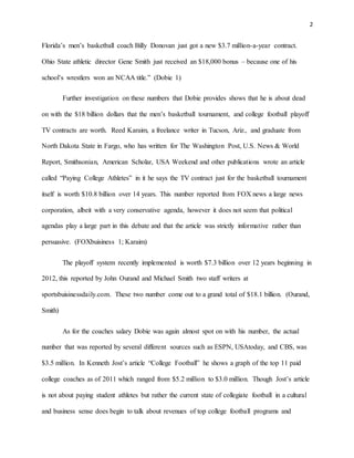 2 
Florida’s men’s basketball coach Billy Donovan just got a new $3.7 million-a-year contract. 
Ohio State athletic director Gene Smith just received an $18,000 bonus – because one of his 
school’s wrestlers won an NCAA title.” (Dobie 1) 
Further investigation on these numbers that Dobie provides shows that he is about dead 
on with the $18 billion dollars that the men’s basketball tournament, and college football playoff 
TV contracts are worth. Reed Karaim, a freelance writer in Tucson, Ariz., and graduate from 
North Dakota State in Fargo, who has written for The Washington Post, U.S. News & World 
Report, Smithsonian, American Scholar, USA Weekend and other publications wrote an article 
called “Paying College Athletes” in it he says the TV contract just for the basketball tournament 
itself is worth $10.8 billion over 14 years. This number reported from FOX news a large news 
corporation, albeit with a very conservative agenda, however it does not seem that political 
agendas play a large part in this debate and that the article was strictly informative rather than 
persuasive. (FOXbuisiness 1; Karaim) 
The playoff system recently implemented is worth $7.3 billion over 12 years beginning in 
2012, this reported by John Ourand and Michael Smith two staff writers at 
sportsbuisinessdaily.com. These two number come out to a grand total of $18.1 billion. (Ourand, 
Smith) 
As for the coaches salary Dobie was again almost spot on with his number, the actual 
number that was reported by several different sources such as ESPN, USAtoday, and CBS, was 
$3.5 million. In Kenneth Jost’s article “College Football” he shows a graph of the top 11 paid 
college coaches as of 2011 which ranged from $5.2 million to $3.0 million. Though Jost’s article 
is not about paying student athletes but rather the current state of collegiate football in a cultural 
and business sense does begin to talk about revenues of top college football programs and 
 