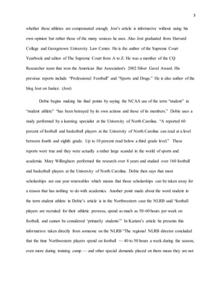 3 
whether those athletes are compensated enough. Jost’s article is informative without using his 
own opinion but rather those of the many sources he uses. Also Jost graduated from Harvard 
College and Georgetown University Law Center. He is the author of the Supreme Court 
Yearbook and editor of The Supreme Court from A to Z. He was a member of the CQ 
Researcher team that won the American Bar Association's 2002 Silver Gavel Award. His 
previous reports include “Professional Football” and “Sports and Drugs.” He is also author of the 
blog Jost on Justice. (Jost) 
Dobie begins making his final points by saying the NCAA use of the term “student” in 
“student athlete” “has been betrayed by its own actions and those of its members.” Dobie uses a 
study performed by a learning specialist at the University of North Carolina. “A reported 60 
percent of football and basketball players at the University of North Carolina can read at a level 
between fourth and eighth grade. Up to 10 percent read below a third grade level.” These 
reports were true and they were actually a rather large scandal in the world of sports and 
academia. Mary Willingham performed the research over 8 years and studied over 160 football 
and basketball players at the University of North Carolina. Dobie then says that most 
scholarships are one year renewables which means that those scholarships can be taken away for 
a reason that has nothing to do with academics. Another point made about the word student in 
the term student athlete in Dobie’s article is in the Northwestern case the NLRB said “football 
players are recruited for their athletic prowess, spend as much as 50-60 hours per week on 
football, and cannot be considered ‘primarily students’” In Kariam’s article he presents this 
information taken directly from someone on the NLRB “The regional NLRB director concluded 
that the time Northwestern players spend on football — 40 to 50 hours a week during the season, 
even more during training camp — and other special demands placed on them mean they are not 
 