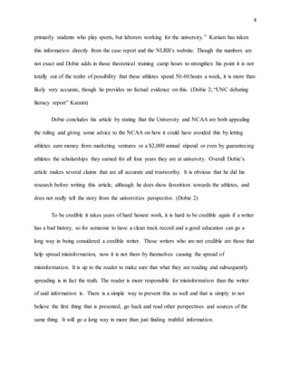 4 
primarily students who play sports, but laborers working for the university. ” Kariam has taken 
this information directly from the case report and the NLRB’s website. Though the numbers are 
not exact and Dobie adds in those theoretical training camp hours to strengthen his point it is not 
totally out of the realm of possibility that these athletes spend 50-60 hours a week, it is more than 
likely very accurate, though he provides no factual evidence on this. (Dobie 2; “UNC debating 
literacy report” Karaim) 
Dobie concludes his article by stating that the University and NCAA are both appealing 
the ruling and giving some advice to the NCAA on how it could have avoided this by letting 
athletes earn money from marketing ventures or a $2,000 annual stipend or even by guaranteeing 
athletes the scholarships they earned for all four years they are at university. Overall Dobie’s 
article makes several claims that are all accurate and trustworthy. It is obvious that he did his 
research before writing this article, although he does show favoritism towards the athletes, and 
does not really tell the story from the universities perspective. (Dobie 2) 
To be credible it takes years of hard honest work, it is hard to be credible again if a writer 
has a bad history, so for someone to have a clean track record and a good education can go a 
long way in being considered a credible writer. Those writers who are not credible are those that 
help spread misinformation, now it is not them by themselves causing the spread of 
misinformation. It is up to the reader to make sure that what they are reading and subsequently 
spreading is in fact the truth. The reader is more responsible for misinformation than the writer 
of said information is. There is a simple way to prevent this as well and that is simply to not 
believe the first thing that is presented, go back and read other perspectives and sources of the 
same thing. It will go a long way in more than just finding truthful information. 
 