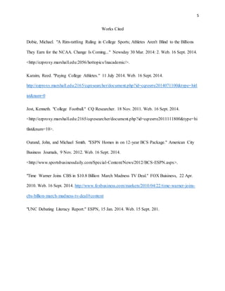 5 
Works Cited 
Dobie, Michael. "A Rim-rattling Ruling in College Sports; Athletes Aren't Blind to the Billions 
They Earn for the NCAA. Change Is Coming..." Newsday 30 Mar. 2014: 2. Web. 16 Sept. 2014. 
<http://ezproxy.marshall.edu:2056/hottopics/lnacademic/>. 
Karaim, Reed. "Paying College Athletes." 11 July 2014. Web. 16 Sept. 2014. 
http://ezproxy.marshall.edu:2165/cqresearcher/document.php?id=cqresrre2014071100&type=hitl 
ist&num=0 
Jost, Kenneth. "College Football." CQ Researcher. 18 Nov. 2011. Web. 16 Sept. 2014. 
<http://ezproxy.marshall.edu:2165/cqresearcher/document.php?id=cqresrre2011111800&type=hi 
tlist&num=10>. 
Ourand, John, and Michael Smith. "ESPN Homes in on 12-year BCS Package." American City 
Business Journals, 9 Nov. 2012. Web. 16 Sept. 2014. 
<http://www.sportsbusinessdaily.com/Special-Content/News/2012/BCS-ESPN.aspx>. 
"Time Warner Joins CBS in $10.8 Billion March Madness TV Deal." FOX Buisiness, 22 Apr. 
2010. Web. 16 Sept. 2014. http://www.foxbusiness.com/markets/2010/04/22/time-warner-joins-cbs- 
billion-march-madness-tv-deal/#content 
"UNC Debating Literacy Report." ESPN, 15 Jan. 2014. Web. 15 Sept. 201. 
 