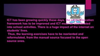 ICT has been growing quickly these days, the entire Education
framework has to be improved and ICT must be coordinated
into school activities. There is a huge impact of the internet on
students’ lives.
Thus, the learning exercises have to be reoriented and
reformulated, from the manual source focused to the open
source ones.
 
