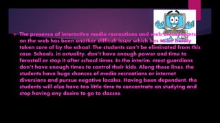  The presence of interactive media recreations and web amusements
on the web has been another difficult issue which has to be boldly
taken care of by the school. The students can’t be eliminated from this
case. Schools, in actuality, don’t have enough power and time to
forestall or stop it after school times. In the interim, most guardians
don’t have enough times to control their kids. Along these lines, the
students have huge chances of media recreations or internet
diversions and pursue negative locales. Having been dependent, the
students will also have too little time to concentrate on studying and
stop having any desire to go to classes.
 