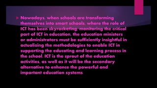  Nowadays, when schools are transforming
themselves into smart schools, where the role of
ICT has been skyrocketing, monitoring the critical
part of ICT in education, the education ministers
or administrators must be sufficiently insightful in
actualizing the methodologies to enable ICT in
supporting the educating and learning process in
the school. ICT is the sprout of the education
activities, as well as it will be the secondary
alternative to enhance the powerful and
important education systems.
 