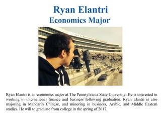 Ryan Elantri
Economics Major
Ryan Elantri is an economics major at The Pennsylvania State University. He is interested in
working in international finance and business following graduation. Ryan Elantri is also
majoring in Mandarin Chinese, and minoring in business, Arabic, and Middle Eastern
studies. He will to graduate from college in the spring of 2017.
 