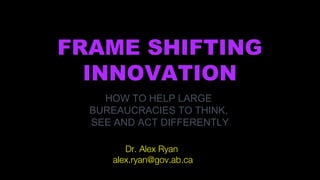 FRAME SHIFTING
INNOVATION
HOW TO HELP LARGE
BUREAUCRACIES TO THINK,
SEE AND ACT DIFFERENTLY
Dr. Alex Ryan
alex.ryan@gov.ab.ca
 